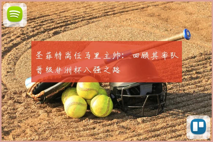 圣菲特离任马里主帅：回顾其率队晋级非洲杯八强之路