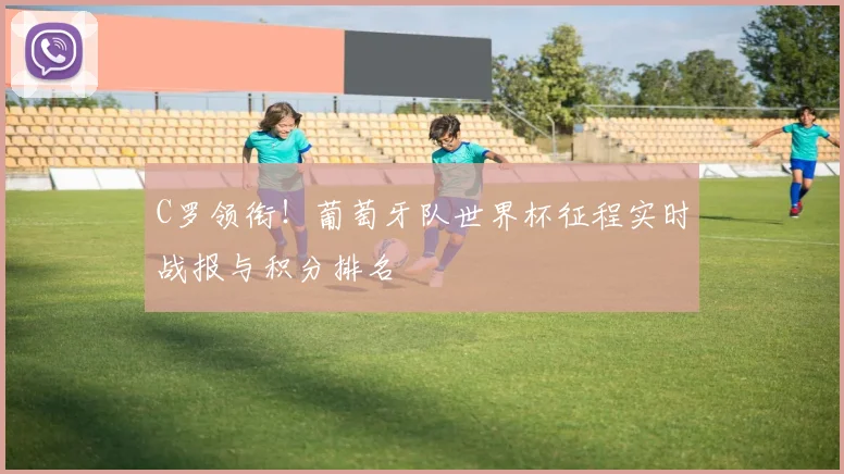 C罗领衔！葡萄牙队世界杯征程实时战报与积分排名