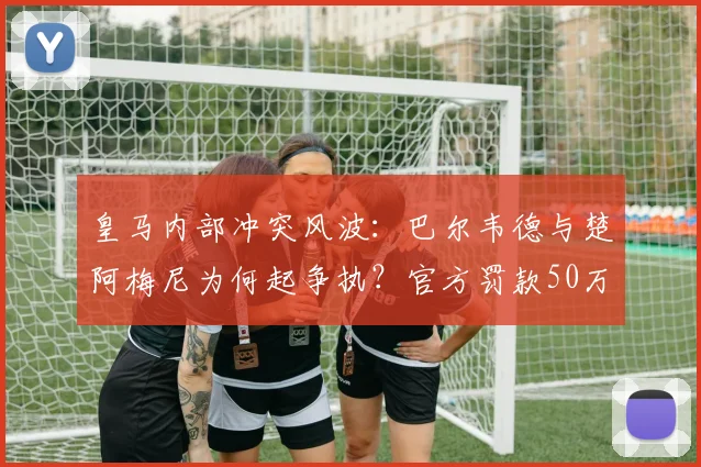皇马内部冲突风波：巴尔韦德与楚阿梅尼为何起争执？官方罚款50万欧后续