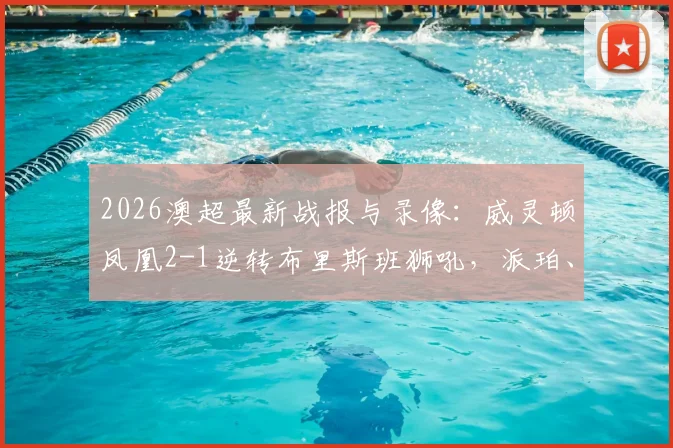 2026澳超最新战报与录像：威灵顿凤凰2-1逆转布里斯班狮吼，派珀、埃泽关键进球全解析，附赛后积分榜排名变动