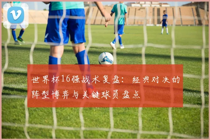 世界杯16强战术复盘:经典对决的阵型博弈与关键球员盘点