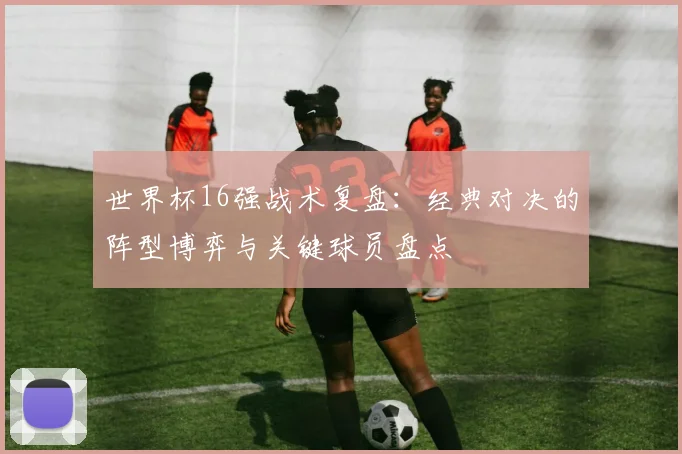 世界杯16强战术复盘：经典对决的阵型博弈与关键球员盘点