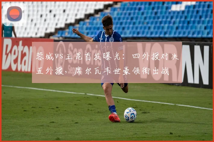 蓉城vs玉昆首发曝光：四外援对决五外援，席尔瓦韦世豪领衔出战