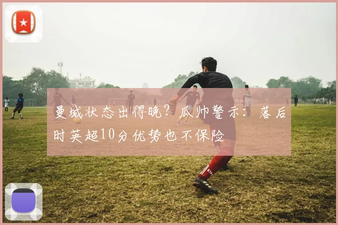 曼城状态出得晚？瓜帅警示：落后时英超10分优势也不保险