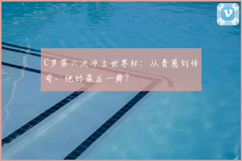 C罗第六次冲击世界杯：从青葱到传奇，他的最后一舞？