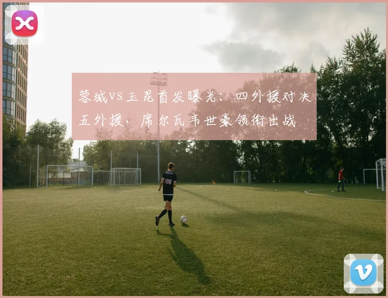 蓉城vs玉昆首发曝光：四外援对决五外援，席尔瓦韦世豪领衔出战