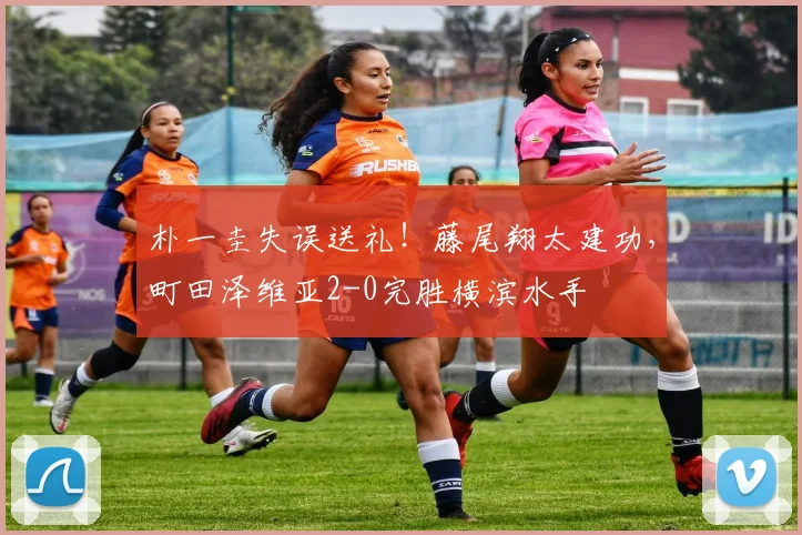 朴一圭失误送礼！藤尾翔太建功，町田泽维亚2-0完胜横滨水手