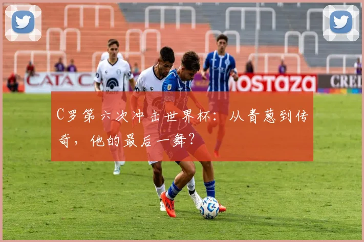 C罗第六次冲击世界杯：从青葱到传奇，他的最后一舞？