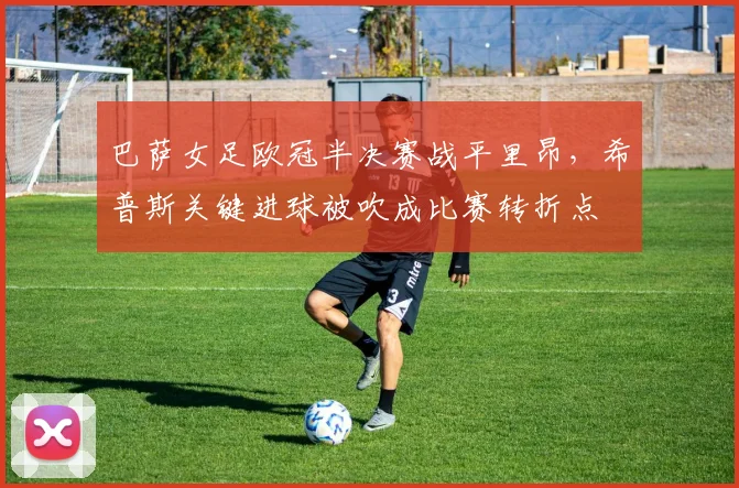 巴萨女足欧冠半决赛战平里昂,希普斯关键进球被吹成比赛转折点